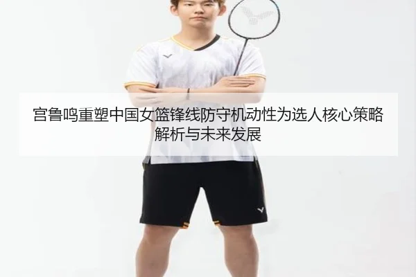 宫鲁鸣重塑中国女篮锋线防守机动性为选人核心策略解析与未来发展